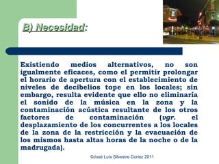 B) Necesidad:


Existiendo    medios    alternativos,    no  son
igualmente eficaces, como el permitir prolongar
el horario de apertura con el establecimiento de
niveles de decibelios tope en los locales; sin
embargo, resulta evidente que ello no eliminaría
el sonido de la música en la zona y la
contaminación acústica resultante de los otros
factores     de    contaminación       (vgr.   el
desplazamiento de los concurrentes a los locales
de la zona de la restricción y la evacuación de
los mismos hasta altas horas de la noche o de la
madrugada).
                   ©José Luís Silvestre Cortez 2011
 
