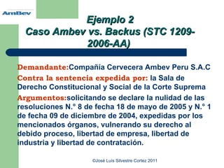 Ejemplo 2
  Caso Ambev vs. Backus (STC 1209-
             2006-AA)

Demandante:Compañía Cervecera Ambev Peru S.A.C
Contra la sentencia expedida por: la Sala de
Derecho Constitucional y Social de la Corte Suprema
Argumentos:solicitando se declare la nulidad de las
resoluciones N.° 8 de fecha 18 de mayo de 2005 y N.° 1
de fecha 09 de diciembre de 2004, expedidas por los
mencionados órganos, vulnerando su derecho al
debido proceso, libertad de empresa, libertad de
industria y libertad de contratación.

                    ©José Luís Silvestre Cortez 2011
 