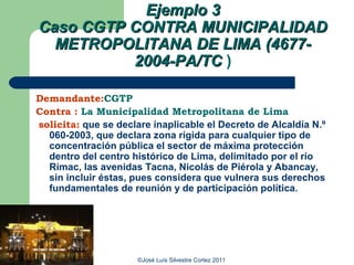 Ejemplo 3
Caso CGTP CONTRA MUNICIPALIDAD
  METROPOLITANA DE LIMA (4677-
          2004-PA/TC )

Demandante:CGTP
Contra : La Municipalidad Metropolitana de Lima
solicita: que se declare inaplicable el Decreto de Alcaldía N.º
  060-2003, que declara zona rígida para cualquier tipo de
  concentración pública el sector de máxima protección
  dentro del centro histórico de Lima, delimitado por el río
  Rímac, las avenidas Tacna, Nicolás de Piérola y Abancay,
  sin incluir éstas, pues considera que vulnera sus derechos
  fundamentales de reunión y de participación política.




                      ©José Luís Silvestre Cortez 2011
 