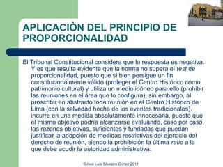 APLICACIÒN DEL PRINCIPIO DE
PROPORCIONALIDAD

El Tribunal Constitucional considera que la respuesta es negativa.
   Y es que resulta evidente que la norma no supera el test de
   proporcionalidad, puesto que si bien persigue un fin
   constitucionalmente válido (proteger el Centro Histórico como
   patrimonio cultural) y utiliza un medio idóneo para ello (prohibir
   las reuniones en el área que lo configura), sin embargo, al
   proscribir en abstracto toda reunión en el Centro Histórico de
   Lima (con la salvedad hecha de los eventos tradicionales),
   incurre en una medida absolutamente innecesaria, puesto que
   el mismo objetivo podría alcanzarse evaluando, caso por caso,
   las razones objetivas, suficientes y fundadas que puedan
   justificar la adopción de medidas restrictivas del ejercicio del
   derecho de reunión, siendo la prohibición la última ratio a la
   que debe acudir la autoridad administrativa.

                       ©José Luís Silvestre Cortez 2011
 