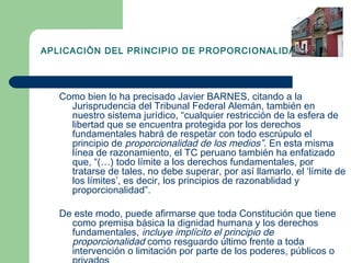 APLICACIÒN DEL PRINCIPIO DE PROPORCIONALIDAD




   Como bien lo ha precisado Javier BARNES, citando a la
     Jurisprudencia del Tribunal Federal Alemán, también en
     nuestro sistema jurídico, “cualquier restricción de la esfera de
     libertad que se encuentra protegida por los derechos
     fundamentales habrá de respetar con todo escrúpulo el
     principio de proporcionalidad de los medios”. En esta misma
     línea de razonamiento, el TC peruano también ha enfatizado
     que, “(…) todo límite a los derechos fundamentales, por
     tratarse de tales, no debe superar, por así llamarlo, el ‘límite de
     los límites’, es decir, los principios de razonablidad y
     proporcionalidad”.

   De este modo, puede afirmarse que toda Constitución que tiene
     como premisa básica la dignidad humana y los derechos
     fundamentales, incluye implícito el principio de
     proporcionalidad como resguardo último frente a toda
     intervención o limitación por parte de los poderes, públicos o
 