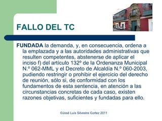 FALLO DEL TC

FUNDADA la demanda, y, en consecuencia, ordena a
  la emplazada y a las autoridades administrativas que
  resulten competentes, abstenerse de aplicar el
  inciso f) del artículo 132º de la Ordenanza Municipal
  N.º 062-MML y el Decreto de Alcaldía N.º 060-2003,
  pudiendo restringir o prohibir el ejercicio del derecho
  de reunión, sólo si, de conformidad con los
  fundamentos de esta sentencia, en atención a las
  circunstancias concretas de cada caso, existen
  razones objetivas, suficientes y fundadas para ello.

                  ©José Luís Silvestre Cortez 2011
 