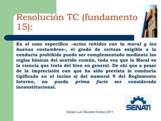 Resolución TC (fundamento
15):
En el caso específico –actos reñidos con la moral y las
buenas costumbres–, el grado de certeza exigible a la
conducta prohibida puede ser complementado mediante las
reglas básicas del sentido común, toda vez que la Moral es
la ciencia que trata del bien en general. De ahí que a pesar
de la imprecisión con que ha sido prevista la conducta
tipificada en el inciso s) del numeral 9 del Reglamento
Interno,   no    pueda    prima    facie   ser   considerada
inconstitucional.




                     ©José Luís Silvestre Cortez 2011
 
