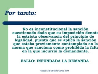 Por tanto:

       No es inconstitucional la sanción
  cuestionada dado que su imposición denota
    la estricta observancia del principio de
   legalidad, puesto que se aplicó la sanción
  que estaba previamente contemplada en la
  norma que sanciona como prohibida la falta
       en la que incurrió la demandante.

      FALLO: INFUNDADA LA DEMANDA

                ©José Luís Silvestre Cortez 2011
 