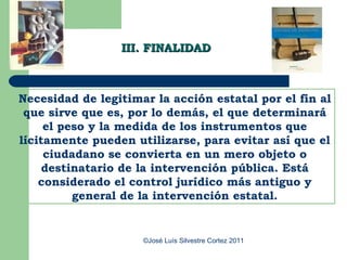 III. FINALIDAD



Necesidad de legitimar la acción estatal por el fin al
 que sirve que es, por lo demás, el que determinará
     el peso y la medida de los instrumentos que
lícitamente pueden utilizarse, para evitar así que el
     ciudadano se convierta en un mero objeto o
     destinatario de la intervención pública. Está
    considerado el control jurídico más antiguo y
          general de la intervención estatal.


                     ©José Luís Silvestre Cortez 2011
 
