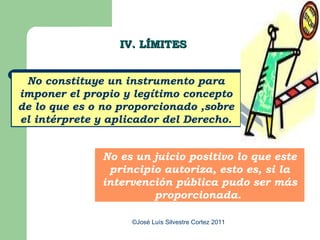 IV. LÍMITES


 No constituye un instrumento para
imponer el propio y legítimo concepto
de lo que es o no proporcionado ,sobre
el intérprete y aplicador del Derecho.


              No es un juicio positivo lo que este
               principio autoriza, esto es, si la
              intervención pública pudo ser más
                       proporcionada.

                    ©José Luís Silvestre Cortez 2011
 