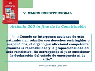 V. MARCO CONSTITUCIONAL



  Artículo 200 in fine de la Constitución

    “(…) Cuando se interponen acciones de esta
naturaleza en relación con derechos restringidos o
 suspendidos, el órgano jurisdiccional competente
examina la razonabilidad y la proporcionalidad del
acto restrictivo. No corresponde al juez cuestionar
   la declaración del estado de emergencia ni de
                       sitio”.
                    ©José Luís Silvestre Cortez 2011
 