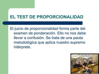 EL TEST DE PROPORCIONALIDAD

El juicio de proporcionalidad forma parte del
  examen de ponderación. Ello no nos debe
  llevar a confusión. Se trata de una pauta
  metodológica que aplica nuestro supremo
  intérprete.
 