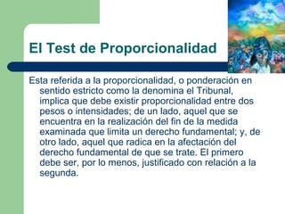 El Test de Proporcionalidad

Esta referida a la proporcionalidad, o ponderación en
  sentido estricto como la denomina el Tribunal,
  implica que debe existir proporcionalidad entre dos
  pesos o intensidades; de un lado, aquel que se
  encuentra en la realización del fin de la medida
  examinada que limita un derecho fundamental; y, de
  otro lado, aquel que radica en la afectación del
  derecho fundamental de que se trate. El primero
  debe ser, por lo menos, justificado con relación a la
  segunda.
 