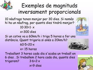 Exemples de magnituds
inversament proporcionals
10 nàufrags tenen menjar per 30 dies. Si només
hi ha un nàufrag, per quants dies tindrà menjar?
10·30=1· x
x=300 dies
Si un cotxe va a 60km/h i triga 5 hores a fer una
distància. Quant trigaria si anés a 20km/h?
60·5=20·x
x= 15 hores
Treballant 3 hores cada dia s'acaba un treball en
6 dies . Si treballem 2 hora cada dia, quants dies
trigarem? 3·6=2·x
x=9 dies
 