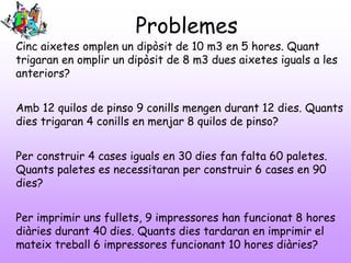 Problemes
Cinc aixetes omplen un dipòsit de 10 m3 en 5 hores. Quant
trigaran en omplir un dipòsit de 8 m3 dues aixetes iguals a les
anteriors?
Amb 12 quilos de pinso 9 conills mengen durant 12 dies. Quants
dies trigaran 4 conills en menjar 8 quilos de pinso?
Per construir 4 cases iguals en 30 dies fan falta 60 paletes.
Quants paletes es necessitaran per construir 6 cases en 90
dies?
Per imprimir uns fullets, 9 impressores han funcionat 8 hores
diàries durant 40 dies. Quants dies tardaran en imprimir el
mateix treball 6 impressores funcionant 10 hores diàries?
 