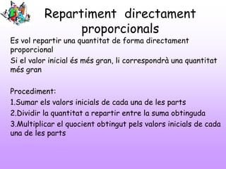 Repartiment directament
proporcionals
Es vol repartir una quantitat de forma directament
proporcional
Si el valor inicial és més gran, li correspondrà una quantitat
més gran
Procediment:
1.Sumar els valors inicials de cada una de les parts
2.Dividir la quantitat a repartir entre la suma obtinguda
3.Multiplicar el quocient obtingut pels valors inicials de cada
una de les parts
 