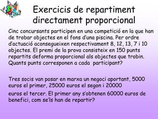 Exercicis de repartiment
directament proporcional
Cinc concursants participen en una competició en la que han
de trobar objectes en el fons d’una piscina. Per ordre
d’actuació aconsegueixen respectivament 8, 12, 13, 7 i 10
objectes. El premi de la prova consisteix en 150 punts
repartits deforma proporcional als objectes que trobin.
Quants punts corresponen a cada participant?
Tres socis van posar en marxa un negoci aportant, 5000
euros el primer, 25000 euros el segon i 20000
euros el tercer. El primer any s’obtenen 60000 euros de
benefici, com se’ls han de repartir?
 