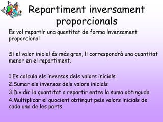 Repartiment inversament
proporcionals
Es vol repartir una quantitat de forma inversament
proporcional
Si el valor inicial és més gran, li correspondrà una quantitat
menor en el repartiment.
1.Es calcula els inversos dels valors inicials
2.Sumar els inversos dels valors inicials
3.Dividir la quantitat a repartir entre la suma obtinguda
4.Multiplicar el quocient obtingut pels valors inicials de
cada una de les parts
 
