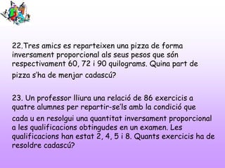22.Tres amics es reparteixen una pizza de forma
inversament proporcional als seus pesos que són
respectivament 60, 72 i 90 quilograms. Quina part de
pizza s’ha de menjar cadascú?
23. Un professor lliura una relació de 86 exercicis a
quatre alumnes per repartir-se’ls amb la condició que
cada u en resolgui una quantitat inversament proporcional
a les qualificacions obtingudes en un examen. Les
qualificacions han estat 2, 4, 5 i 8. Quants exercicis ha de
resoldre cadascú?
 
