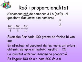 Raó i proporcionalitat
S’anomena raó de nombres a i b (b≠0) , el
quocient d’aquests dos nombres
Exemple: Per cada 100 grams de farina hi van
ous
En efectuar el quocient de les raons anteriors,
obtenim sempre el mateix resultat = 25
La igualtat anterior s’anomena proporció
Es llegeix 100 és a 4 com 200 és a 8
b
a
 