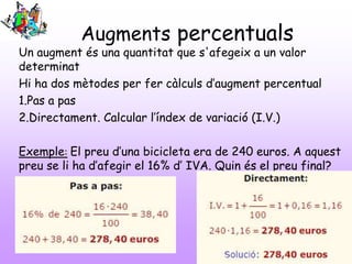 Augments percentuals
Un augment és una quantitat que s'afegeix a un valor
determinat
Hi ha dos mètodes per fer càlculs d’augment percentual
1.Pas a pas
2.Directament. Calcular l’índex de variació (I.V.)
Exemple: El preu d’una bicicleta era de 240 euros. A aquest
preu se li ha d’afegir el 16% d’ IVA. Quin és el preu final?
 