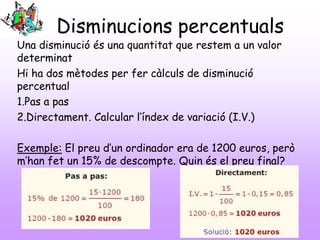 Disminucions percentuals
Una disminució és una quantitat que restem a un valor
determinat
Hi ha dos mètodes per fer càlculs de disminució
percentual
1.Pas a pas
2.Directament. Calcular l’índex de variació (I.V.)
Exemple: El preu d’un ordinador era de 1200 euros, però
m’han fet un 15% de descompte. Quin és el preu final?
 