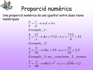 Proporció numèrica
121443·48
48
3
_2__:3_
5.2
10
25
5·510
10
5
5
:2_
21
4
12·7
12·74
12
7
4
:1_
··
2




xxx
x
termesconeixemnoExemple
xx
x
Exemple
xx
x
Exemple
cbda
d
c
b
a
Una proporció numèrica és una igualtat entre dues raons
numèriques
 