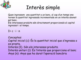 Interès simple
Quan ingressem una quantitat a un banc, al cap d’un temps ens
tornen la quantitat ingressada incrementada en un interès abonat
pel banc.
Els interessos produïts són directament proporcionals al capital
ingressat i al temps.
I= c · i · n
Conceptes:
Capital inicial (c): És la quantitat inicial que s’ingressa o
es presta.
Interès (I). Són els interessos produïts.
Interès unitari (i): És l’interès que proporciona el banc
Anys (n): Anys que ha durat l’operació bancària
 