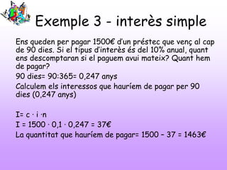Exemple 3 - interès simple
Ens queden per pagar 1500€ d’un préstec que venç al cap
de 90 dies. Si el tipus d’interès és del 10% anual, quant
ens descomptaran si el paguem avui mateix? Quant hem
de pagar?
90 dies= 90:365= 0,247 anys
Calculem els interessos que hauríem de pagar per 90
dies (0,247 anys)
I= c · i ·n
I = 1500 · 0,1 · 0,247 = 37€
La quantitat que hauríem de pagar= 1500 – 37 = 1463€
 