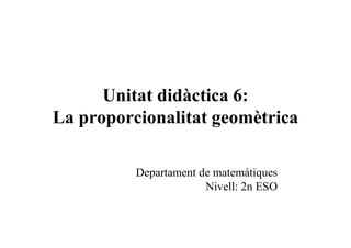 Unitat didàctica 6:
La proporcionalitat geomètrica

          Departament de matemàtiques
                       Nivell: 2n ESO
 