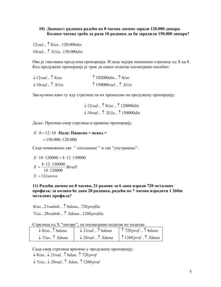 10) Дванаест радника радећи по 8 часова дневно заради 120.000 динара.
       Колико часова треба да ради 10 радника да би зарадили 150.000 динара?

12rad ... ↑ 8čas...120.000din.
10rad ... ↑ Xčča...150.000din.

Ово је такозвана продузена пропорција. И овде најпре напишемо стрелицу од X ка 8.
Код продужене пропорције је трик да сваки податак посматрамо посебно:

↓ 12rad ... ↑ 8čas                    ↑ 102000din... ↑ 8čas
↓ 10rad ... ↑ Xčča                    ↑ 150000rad ... ↑ Xčča

Закључимо како ту иду стрелице па их пренесемо на продужену пропорцију:

                                 ↓ 12rad ... ↑ 8čas... ↑ 120000din
                                 ↓ 10rad ... ↑ Xčča... ↑ 150000din

Даље: Пратимо смер стрелица и правимо пропорцију.

X : 8 = 12 : 10 Пази: Пишемо = испод =
      = 150.000 : 120.000
Сада помножимо све '' спољашње '' и све ''унутрашње'':

X ⋅ 10 ⋅ 120000 = 8 ⋅ 12 ⋅ 150000
     8 ⋅ 12 ⋅ 150000
X =                  Skrati!
       10 ⋅ 120000
X = 12časova

11) Радећи дневно по 8 часова, 21 радник за 6 дана изради 720 металних
профила; за колико ће дана 28 радника, радећи по 7 часова израдити 1 260m
металних профила?

8čas...21radnik ... ↑ 6dana...720 profila
7čas...28radnik ... ↑ Xdana...1260 profila

Стрелица од X ''нагоре'', па посматрамо податак по податак:
   ↓ 8čas.. ↑ 6dana       ↓ 21rad ... ↑ 6dana ↑ 720 prof ... ↑ 6dana
   ↓ 7čas.. ↑ Xdana          ↓ 28rad ... ↑ Xdana       ↑ 1260 prof .. ↑ Xdana

Сада смер стрелица вратимо у продужену пропорцију:
↓ 8čas.. ↓ 21rad .. ↑ 6dan.. ↑ 720 prof
↓ 7čas.. ↓ 28rad .. ↑ Xdan.. ↑ 1260 prof

                                                                                5
 