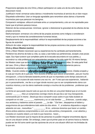 Proporcione ejemplos de cmo Chris y Alison participaron en cada uno de los ocho tipos de
desconexin moral.
Justificacin moral: enmarcar actos dainos o moralmente incorrectos al servicio de un bien mayor.
Etiquetado eufemstico: Usar un lenguaje agradable para renombrar actos dainos o ticamente
incorrectos para que parezcan ms benignos.
Comparacin ventajosa: utiliza el contraste entre un comportamiento y otro an ms reprobable para
hacer que el primero parezca inocuo.
Distorsin de las consecuencias: minimizar, ignorar o distorsionar la gravedad de los efectos de las
propias acciones.
Deshumanizacin: enmarcar a la vctima de las propias acciones como indigna o consideracin
moral y que no merece las consideraciones humanas bsicas.
Desplazamiento de la responsabilidad: atribuir la responsabilidad de las propias acciones a las
figuras de autoridad.
Atribucin de culpa: asignar la responsabilidad de las propias acciones a las propias vctimas.
Chris y Alison Weston (centro)
Chris y Alison Weston reconocen que su experiencia los ha cambiado permanentemente.
Perdieron los ahorros de toda su vida, su casa y casi todas sus pertenencias, excepto unas pocas
cajas. Sus hijas tuvieron que completar parte de la escuela secundaria sin sus padres, y
reconstruir su vida profesional con antecedentes penales no ha sido nada fcil. Al mismo tiempo,
los Weston creen que se les ha dado la oportunidad de reconstruir sus vidas. En esta parte final
del caso, Chris y Alison reflexionan sobre lo que ha significado esta experiencia para su
crecimiento personal, su matrimonio y su legado.
Chris : Cuando estaba en prisin le envi una carta a Alison pidindole el divorcio. Estaba enojado y
la culp por mucho de lo que pas. Pero durante el tiempo que estuve encarcelado , pas por mucha
introspeccin , e hice la llamada bastante pronto de que no importaba cunto tiempo estuviera all ,
mi camino no se cruzara de esta manera una vez ms . ain Y creo que esa experiencia , hablando
por m personalmente , me llev a un lugar donde reconoc que no ser completamente claros con
nosotros mismos y con los dems realmente condujo a muchos de los problemas . problemas que
tuvimos.
La forma en que puedo resumir esto es que era ms libre en una prisin federal que en el mundo
exterior . _ _ _ _ _ Hice un compromiso conmigo mismo de que iba a ser muy transparente ,
comenzando por m mismo . Decid que iba a compartir cosas sobre m que haba dudado en
compartir en mi vida . _ _ _ _ _ _ matrimonio y en mi vida familiar . _ _ Entonces , cuando salgo ,
nos sentamos y hablamos sobre el pasado . _ _ Le dije : " Est bien , despejemos el tablero y
asegurmonos de que entendemos todo sobre los dos ahora . Y , si estamos dispuestos a seguir
adelante con eso , maravilloso " . _ _ _ _ _ _ _ Si no , entonces tenemos que hacer un cambio .
Ahora ambos estamos comprometidos a vivir una vida autntica y transparente , a ser abiertos y
honestos en nuestra relacin y en todo lo que hacemos . hacer _
Los Weston reconocen que la mayora de las personas no pueden imaginar encontrarse alguna
vez en una situacin similar. Sin embargo, creen que el primer paso en el camino hacia su historia
puede ser tan fcil como sentir que las opciones de uno en una situacin difcil son ms limitadas de
lo que son.
 