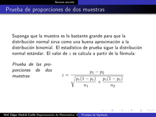 Novena sección
Prueba de proporciones de dos muestras
Suponga que la muestra es lo bastante grande para que la
distribución normal sirva como una buena aproximación a la
distribución binomial. El estadístico de prueba sigue la distribución
normal estándar. El valor de z se calcula a partir de la fórmula:
Prueba de las pro-
porciones de dos
muestras z =
p1 − p2
pc(1 − pc)
n1
+
pc(1 − pc)
n2
MsC Edgar Madrid Cuello Departamento de Matemática, UNISUCRE Estadística IIPruebas de hipótesis
 