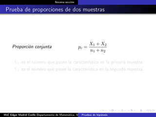 Novena sección
Prueba de proporciones de dos muestras
Proporción conjunta pc =
X1 + X2
n1 + n2
X1 es el número que posee la característica en la primera muestra.
X2 es el número que posee la característica en la segunda muestra.
MsC Edgar Madrid Cuello Departamento de Matemática, UNISUCRE Estadística IIPruebas de hipótesis
 
