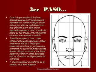 3er PASO…
   Cuando hayas realizado la forma
    deseada para el rostro que quieres
    representar…vamos a dibujar ahora
    sus orejas…ellas te podrán parecer
    muy grandes…pero, sólo es una
    impresión a primera vista, si mides la
    altura de tus orejas…son semejantes
    a las que ves en nuestro modelo.
   También haremos la boca…como
    estamos dibujando una mujer, debes
    considerar que las 3 líneas que
    enmarcan sus labios se juntan en los
    extremos, no ocurre lo mismo cuando
    desees dibujar un hombre, las líneas
    superior e inferior están dibujadas
    más en el centro...no llegan hasta los
    extremos
   Y, ahora trazamos el contorno de la
    cabeza, en la zona superior.
                                 Proporciones Rostro Humano   10
 