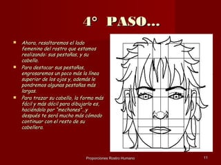 4° PASO…
   Ahora, resaltaremos el lado
    femenino del rostro que estamos
    realizando: sus pestañas, y su
    cabello.
   Para destacar sus pestañas,
    engrosaremos un poco más la línea
    superior de los ojos y, además le
    pondremos algunas pestañas más
    largas.
   Para trazar su cabello, la forma más
    fácil y más dócil para dibujarlo es,
    haciéndolo por “mechones”…y
    después te será mucho más cómodo
    continuar con el resto de su
    cabellera.




                                Proporciones Rostro Humano   11
 