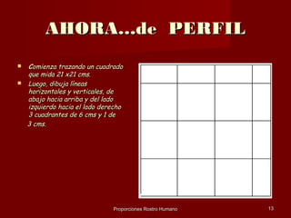 AHORA…de PERFIL
   Comienza trazando un cuadrado
    que mida 21 x21 cms.
   Luego, dibuja líneas
    horizontales y verticales, de
    abajo hacia arriba y del lado
    izquierdo hacia el lado derecho
    3 cuadrantes de 6 cms y 1 de
    3 cms.




                               Proporciones Rostro Humano   13
 