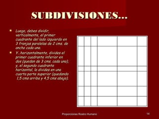 SUBDIVISIONES…
   Luego, debes dividir,
    verticalmente, el primer
    cuadrante del lado izquierdo en
    3 franjas paralelas de 2 cms. de
    ancho cada una.
   Y…horizontalmente, divides el
    primer cuadrante inferior en
    dos (quedan de 3 cms. cada uno),
    y, el segundo cuadrante
    horizontal, lo divides en una
    cuarta parte superior (quedando
     1,5 cms arriba y 4,5 cms abajo).




                                Proporciones Rostro Humano   14
 