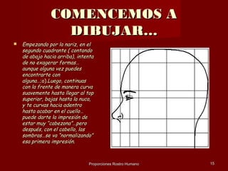 COMENCEMOS A
                  DIBUJAR…
   Empezando por la nariz, en el
    segundo cuadrante ( contando
    de abajo hacia arriba), intenta
    de no exagerar formas…
    aunque alguna vez puedes
    encontrarte con
    alguna…;o).Luego, continuas
    con la frente de manera curva
    suavemente hasta llegar al top
    superior, bajas hasta la nuca,
    y te curvas hacia adentro
    hasta acabar en el cuello…
    puede darte la impresión de
    estar muy “cabezona”…pero
    después, con el cabello, las
    sombras…se va “normalizando”
    esa primera impresión.



                                Proporciones Rostro Humano   15
 
