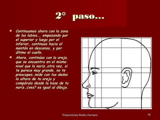 2° paso…
   Continuamos ahora con la zona
    de los labios…, empezando por
    el superior y luego por el
    inferior, continuas hacia el
    mentón en descenso, y por
    último el cuello.
   Ahora, continúas con la oreja,
    que se encuentra en el mismo
    nivel que la nariz…otra vez, si
    te parece muy grande, no te
    preocupes…mide con tus dedos
    la altura de tu oreja y
    compárala desde la base de tu
    nariz…¿ves? es igual al dibujo.




                               Proporciones Rostro Humano   16
 