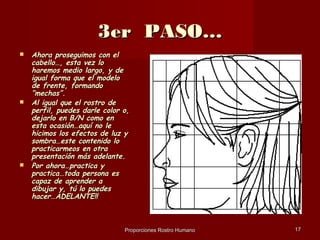 3er PASO…
   Ahora proseguimos con el
    cabello…, esta vez lo
    haremos medio largo, y de
    igual forma que el modelo
    de frente, formando
    “mechas”.
   Al igual que el rostro de
    perfil, puedes darle color o,
    dejarlo en B/N como en
    esta ocasión…aquí no le
    hicimos los efectos de luz y
    sombra…este contenido lo
    practicarmeos en otra
    presentación más adelante.
   Por ahora…practica y
    practica…toda persona es
    capaz de aprender a
    dibujar y, tú lo puedes
    hacer…ADELANTE!!



                               Proporciones Rostro Humano   17
 
