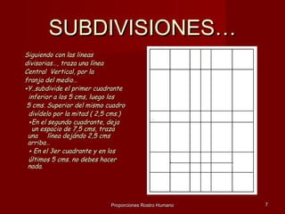 SUBDIVISIONES…
Siguiendo con las lineas
divisorias…, traza una línea
Central Vertical, por la
franja del medio…
+Y..subdivide el primer cuadrante
 inferior a los 5 cms, luego los
 5 cms. Superior del mismo cuadro
 divídelo por la mitad ( 2,5 cms.)
 +En el segundo cuadrante, deja
   un espacio de 7,5 cms, traza
 una línea dejándo 2,5 cms
 arriba…
 + En el 3er cuadrante y en los
 últimos 5 cms. no debes hacer
 nada.




                             Proporciones Rostro Humano   7
 