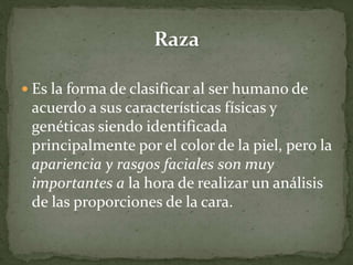  Es la forma de clasificar al ser humano de
acuerdo a sus características físicas y
genéticas siendo identificada
principalmente por el color de la piel, pero la
apariencia y rasgos faciales son muy
importantes a la hora de realizar un análisis
de las proporciones de la cara.
 