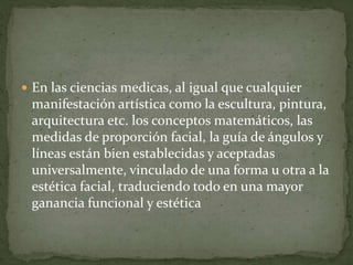  En las ciencias medicas, al igual que cualquier
manifestación artística como la escultura, pintura,
arquitectura etc. los conceptos matemáticos, las
medidas de proporción facial, la guía de ángulos y
líneas están bien establecidas y aceptadas
universalmente, vinculado de una forma u otra a la
estética facial, traduciendo todo en una mayor
ganancia funcional y estética
 