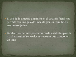  El uso de la simetría dinámica en el analisis facial nos
permite con una guía de líneas lograr un equilibrio y
armonía objetiva
 También no permite poseer las medidas ideales para la
máxima armonía entre las estructuras que componen
un todo
 