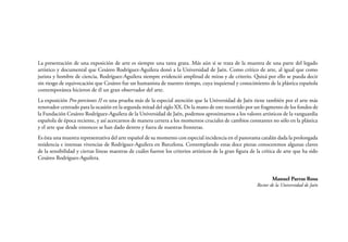 La presentación de una exposición de arte es siempre una tarea grata. Más aún si se trata de la muestra de una parte del legado
artístico y documental que Cesáreo Rodríguez-Aguilera donó a la Universidad de Jaén. Como crítico de arte, al igual que como
jurista y hombre de ciencia, Rodríguez-Aguilera siempre evidenció amplitud de miras y de criterio. Quizá por ello se pueda decir
sin riesgo de equivocación que Cesáreo fue un humanista de nuestro tiempo, cuya inquietud y conocimiento de la plástica española
contemporánea hicieron de él un gran observador del arte.
La exposición Pro-porciones II es una prueba más de la especial atención que la Universidad de Jaén tiene también por el arte más
renovador centrado para la ocasión en la segunda mitad del siglo XX. De la mano de este recorrido por un fragmento de los fondos de
la Fundación Cesáreo Rodríguez-Aguilera de la Universidad de Jaén, podemos aproximarnos a los valores artísticos de la vanguardia
española de época reciente, y así acercarnos de manera certera a los momentos cruciales de cambios constantes no sólo en la plástica
y el arte que desde entonces se han dado dentro y fuera de nuestras fronteras.
Es ésta una muestra representativa del arte español de su momento con especial incidencia en el panorama catalán dada la prolongada
residencia e intensas vivencias de Rodríguez-Aguilera en Barcelona. Contemplando estas doce piezas conoceremos algunas claves
de la sensibilidad y ciertas líneas maestras de cuáles fueron los criterios artísticos de la gran figura de la crítica de arte que ha sido
Cesáreo Rodríguez-Aguilera.
Manuel Parras Rosa

Rector de la Universidad de Jaén

 