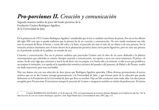 Pro-porciones II. Creación y comunicación
Segunda muestra inédita de parte del fondo pictórico de la
Fundación Cesáreo Rodríguez-Aguilera
de la Universidad de Jaén
En la primavera de 1955 Cesáreo Rodríguez-Aguilera1 consideraba que el arte es también una forma de poesía. Por eso en los albores
del siglo XXI creo que se puede reafirmar que la pintura ha de ser creación y comunicación. De otro modo estaríamos tan sólo
ante la artesanía de llevar al lienzo, a través del color y la línea, el parecido, sin más ni más, de un objeto o de una persona. Sin la
emoción artística estaríamos ante el mero decoro de la plasmación pictórica hasta cierto punto figurativa, pero no ante una pintura
en el profundo sentido de la palabra: en sentido de arte.
Creación y comunicación. Ésa era la primera analítica que practicaba Cesáreo ante la obra de un autor dedicado a la plástica
contemporánea que solicitaba su criterio. Siempre creación y comunicación, me repetía a veces con cierta insistencia. El pintor –el
artista- ha de tener algo que contarnos y nos lo ha de decir con voz propia, si se limita sólo a la mimesis, si sólo es eco que prolifera y
no traspasa la imitación, si se queda en la reproducción mimética exclusiva del pasado o del presente, de Rafael o de Picasso, tendrá
sin duda trayectoria, pero ésta será baldía.
Hoy nos damos cita con una selección de doce piezas que Rodríguez-Aguilera apreciaba. Obras diversas pertenecientes al acervo
artístico que en su día Cesáreo entregó generosamente a la Universidad de Jaén, y que forman parte de la colección que puede
disfrutarse en la Fundación de la Universidad de Jaén que lleva su nombre. Hay un hilo conductor entre todas ellas. Las doce piezas
escogidas para Pro-porciones II merecieron siempre la atención de Cesáreo e integraron también su núcleo de preferencias. Al mismo

1	
Cesáreo RODRÍGUEZ-AGUILERA, el 16 de mayo de 1955, en la presentación de Lorenzo Jiménez Balaguer en la Galería de arte Sur. Vid. la
obra Escritos de arte de Cesáreo Rodríguez-Aguilera, José Ángel Marín (ed.), Universidad de Jaén, 2007, pág. 115.

 
