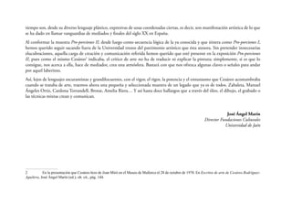 tiempo son, desde su diverso lenguaje plástico, expresivas de unas coordenadas ciertas, es decir, son manifestación artística de lo que
se ha dado en llamar vanguardias de mediados y finales del siglo XX en España.
Al conformar la muestra Pro-porciones II, desde luego como secuencia lógica de la ya conocida y que itinera como Pro-porciones I,
hemos querido seguir sacando fuera de la Universidad trozos del patrimonio artístico que ésta atesora. Sin pretender innecesarias
elucubraciones, aquella carga de creación y comunicación referida hemos querido que esté presente en la exposición Pro-porciones
II, pues como el mismo Cesáreo2 indicaba, el crítico de arte no ha de traducir ni explicar la pintura; simplemente, si es que lo
consigue, nos acerca a ella, hace de mediador, crea una atmósfera. Bastará con que nos ofrezca algunas claves o señales para andar
por aquel laberinto.
Así, lejos de lenguajes oscurantistas y grandilocuentes, con el vigor, el rigor, la potencia y el entusiasmo que Cesáreo acostumbraba
cuando se trataba de arte, traemos ahora una pequeña y seleccionada muestra de un legado que ya es de todos. Zabaleta, Manuel
Ángeles Ortiz, Cardona Torrandell, Brotat, Amelia Riera… Y así hasta doce hallazgos que a través del óleo, el dibujo, el grabado o
las técnicas mixtas crean y comunican.
José Ángel Marín
Director Fundaciones Culturales
Universidad de Jaén

2	
En la presentación que Cesáreo hizo de Joan Miró en el Museo de Mallorca el 28 de octubre de 1978. En Escritos de arte de Cesáreo RodríguezAguilera, José Ángel Marín (ed.), ob. cit., pág. 144.

 