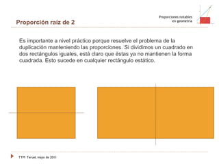 TTM   Teruel, mayo de 2011 Proporciones notables en geometría Proporción raíz de 2 Es importante a nivel práctico porque resuelve el problema de la duplicación manteniendo las proporciones. Si dividimos un cuadrado en dos rectángulos iguales, está claro que éstas ya no mantienen la forma cuadrada. Esto sucede en cualquier rectángulo estático.  