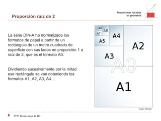 TTM   Teruel, mayo de 2011 Proporciones notables en geometría Proporción raíz de 2 La serie DIN-A ha normalizado los formatos de papel a partir de un rectángulo de un metro cuadrado de superficie con sus lados en proporción 1 a raíz de 2, que es el formato A0.  Dividiendo sucesivamente por la mitad ese rectángulo se van obteniendo los formatos A1, A2, A3, A4… Imagen: Wikipedia 