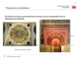 TTM   Teruel, mayo de 2011 Proporciones notables en geometría Proporción cordobesa Se llamó así al ser encontrado por primera vez en la geometría de la Mezquita de Córdoba . Mirab de la mezquita de Córdoba 