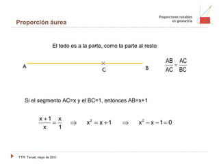 TTM   Teruel, mayo de 2011 Proporciones notables en geometría Proporción áurea El todo es a la parte, como la parte al resto Si el segmento AC=x y el BC=1, entonces AB=x+1 B A C 
