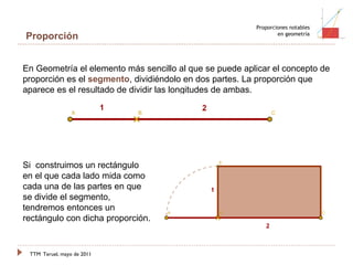 TTM   Teruel, mayo de 2011 Proporciones notables en geometría Proporción En Geometría el elemento más sencillo al que se puede aplicar el concepto de proporción es el  segmento , dividiéndolo en dos partes. La proporción que aparece es el resultado de dividir las longitudes de ambas. Si  construimos un rectángulo en el que cada lado mida como cada una de las partes en que se divide el segmento, tendremos entonces un rectángulo con dicha proporción. 