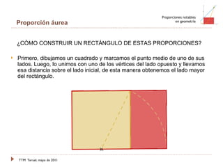 TTM   Teruel, mayo de 2011 Proporciones notables en geometría Proporción áurea Primero, dibujamos un cuadrado y marcamos el punto medio de uno de sus lados. Luego, lo unimos con uno de los vértices del lado opuesto y llevamos esa distancia sobre el lado inicial, de esta manera obtenemos el lado mayor del rectángulo. ¿CÓMO CONSTRUIR UN RECTÁNGULO DE ESTAS PROPORCIONES? 
